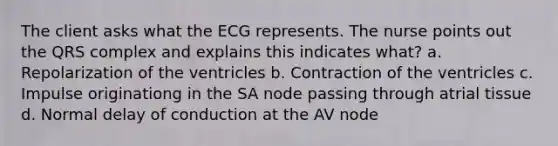 The client asks what the ECG represents. The nurse points out the QRS complex and explains this indicates what? a. Repolarization of the ventricles b. Contraction of the ventricles c. Impulse originationg in the SA node passing through atrial tissue d. Normal delay of conduction at the AV node