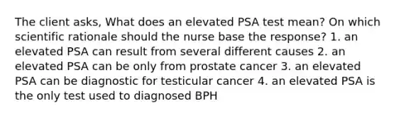 The client asks, What does an elevated PSA test mean? On which scientific rationale should the nurse base the response? 1. an elevated PSA can result from several different causes 2. an elevated PSA can be only from prostate cancer 3. an elevated PSA can be diagnostic for testicular cancer 4. an elevated PSA is the only test used to diagnosed BPH