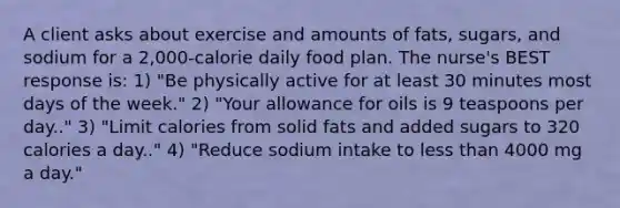 A client asks about exercise and amounts of fats, sugars, and sodium for a 2,000-calorie daily food plan. The nurse's BEST response is: 1) "Be physically active for at least 30 minutes most <a href='https://www.questionai.com/knowledge/kP2oD2uoWH-days-of-the-week' class='anchor-knowledge'>days of the week</a>." 2) "Your allowance for oils is 9 teaspoons per day.." 3) "Limit calories from solid fats and added sugars to 320 calories a day.." 4) "Reduce sodium intake to <a href='https://www.questionai.com/knowledge/k7BtlYpAMX-less-than' class='anchor-knowledge'>less than</a> 4000 mg a day."