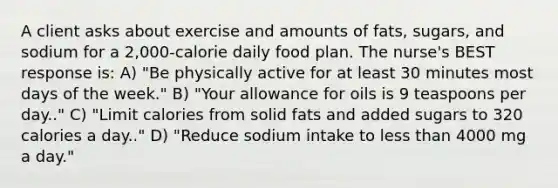 A client asks about exercise and amounts of fats, sugars, and sodium for a 2,000-calorie daily food plan. The nurse's BEST response is: A) "Be physically active for at least 30 minutes most days of the week." B) "Your allowance for oils is 9 teaspoons per day.." C) "Limit calories from solid fats and added sugars to 320 calories a day.." D) "Reduce sodium intake to less than 4000 mg a day."