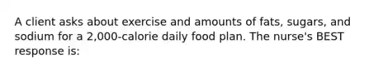 A client asks about exercise and amounts of fats, sugars, and sodium for a 2,000-calorie daily food plan. The nurse's BEST response is: