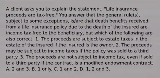 A client asks you to explain the statement, "Life insurance proceeds are tax-free." You answer that the general rule(s), subject to some exceptions, is/are that death benefits received from a life insurance policy due to the death of the insured are income tax free to the beneficiary, but which of the following are also correct: 1. The proceeds are subject to estate taxes in the estate of the insured if the insured is the owner. 2. The proceeds may be subject to income taxes if the policy was sold to a third party. 3. The proceeds are not subject to income tax, even if sold to a third party if the contract is a modified endowment contract. A. 2 and 3. B. 1 only. C. 1 and 2. D. 1, 2 and 3.