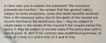 A client asks you to explain the statement "life insurance proceeds are tax-free." You answer that the general rule(s), subject to some exceptions, is/are that death benefits received from a life insurance policy due to the death of the insured are income tax-free to the beneficiary, but: I. May be subject to estate taxes in the estate of the insured if the insured owned the policy. II. May be subject to income taxes if the policy was sold to a third party. III. NOT if the contract was modified at purchase. A) I only. B) II only. C) I and II only. D) II and III only.