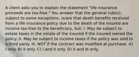 A client asks you to explain the statement "life insurance proceeds are tax-free." You answer that the general rule(s), subject to some exceptions, is/are that death benefits received from a life insurance policy due to the death of the insured are income tax-free to the beneficiary, but: I. May be subject to estate taxes in the estate of the insured if the insured owned the policy. II. May be subject to income taxes if the policy was sold to a third party. III. NOT if the contract was modified at purchase. A) I only. B) II only. C) I and II only. D) II and III only.