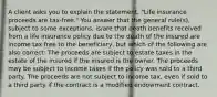 A client asks you to explain the statement, "Life insurance proceeds are tax-free." You answer that the general rule(s), subject to some exceptions, is/are that death benefits received from a life insurance policy due to the death of the insured are income tax free to the beneficiary, but which of the following are also correct: The proceeds are subject to estate taxes in the estate of the insured if the insured is the owner. The proceeds may be subject to income taxes if the policy was sold to a third party. The proceeds are not subject to income tax, even if sold to a third party if the contract is a modified endowment contract.