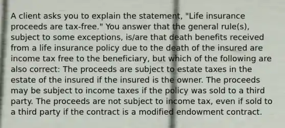 A client asks you to explain the statement, "Life insurance proceeds are tax-free." You answer that the general rule(s), subject to some exceptions, is/are that death benefits received from a life insurance policy due to the death of the insured are income tax free to the beneficiary, but which of the following are also correct: The proceeds are subject to estate taxes in the estate of the insured if the insured is the owner. The proceeds may be subject to income taxes if the policy was sold to a third party. The proceeds are not subject to income tax, even if sold to a third party if the contract is a modified endowment contract.