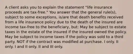 A client asks you to explain the statement "life insurance proceeds are tax-free." You answer that the general rule(s), subject to some exceptions, is/are that death benefits received from a life insurance policy due to the death of the insured are income tax-free to the beneficiary, but: May be subject to estate taxes in the estate of the insured if the insured owned the policy. May be subject to income taxes if the policy was sold to a third party. NOT if the contract was modified at purchase. I only. II only. I and II only. II and III only.