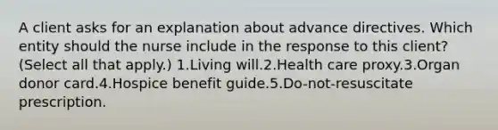 A client asks for an explanation about advance directives. Which entity should the nurse include in the response to this client? (Select all that apply.) 1.Living will.2.Health care proxy.3.Organ donor card.4.Hospice benefit guide.5.Do-not-resuscitate prescription.