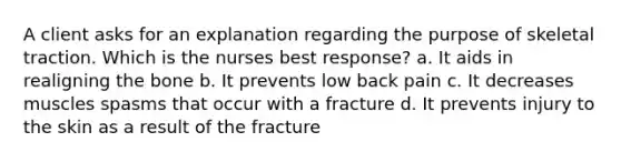 A client asks for an explanation regarding the purpose of skeletal traction. Which is the nurses best response? a. It aids in realigning the bone b. It prevents low back pain c. It decreases muscles spasms that occur with a fracture d. It prevents injury to the skin as a result of the fracture