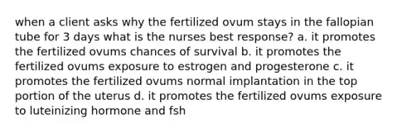 when a client asks why the fertilized ovum stays in the fallopian tube for 3 days what is the nurses best response? a. it promotes the fertilized ovums chances of survival b. it promotes the fertilized ovums exposure to estrogen and progesterone c. it promotes the fertilized ovums normal implantation in the top portion of the uterus d. it promotes the fertilized ovums exposure to luteinizing hormone and fsh