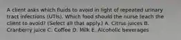 A client asks which fluids to avoid in light of repeated urinary tract infections​ (UTIs). Which food should the nurse teach the client to​ avoid? (Select all that​ apply.) A. Citrus juices B. Cranberry juice C. Coffee D. Milk E. Alcoholic beverages