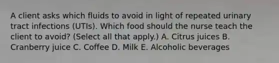 A client asks which fluids to avoid in light of repeated urinary tract infections​ (UTIs). Which food should the nurse teach the client to​ avoid? (Select all that​ apply.) A. Citrus juices B. Cranberry juice C. Coffee D. Milk E. Alcoholic beverages