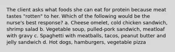 The client asks what foods she can eat for protein because meat tastes "rotten" to her. Which of the following would be the nurse's best response? a. Cheese omelet, cold chicken sandwich, shrimp salad b. Vegetable soup, pulled-pork sandwich, meatloaf with gravy c. Spaghetti with meatballs, tacos, peanut butter and jelly sandwich d. Hot dogs, hamburgers, vegetable pizza