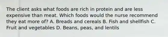 The client asks what foods are rich in protein and are less expensive than meat. Which foods would the nurse recommend they eat more of? A. Breads and cereals B. Fish and shellfish C. Fruit and vegetables D. Beans, peas, and lentils