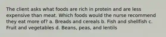 The client asks what foods are rich in protein and are less expensive than meat. Which foods would the nurse recommend they eat more of? a. Breads and cereals b. Fish and shellfish c. Fruit and vegetables d. Beans, peas, and lentils