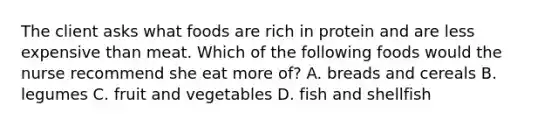 The client asks what foods are rich in protein and are less expensive than meat. Which of the following foods would the nurse recommend she eat more of? A. breads and cereals B. legumes C. fruit and vegetables D. fish and shellfish