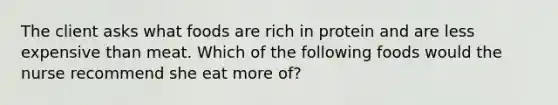 The client asks what foods are rich in protein and are less expensive than meat. Which of the following foods would the nurse recommend she eat more of?