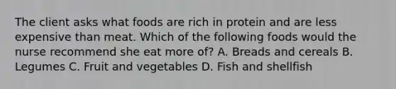 The client asks what foods are rich in protein and are less expensive than meat. Which of the following foods would the nurse recommend she eat more of? A. Breads and cereals B. Legumes C. Fruit and vegetables D. Fish and shellfish