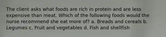 The client asks what foods are rich in protein and are less expensive than meat. Which of the following foods would the nurse recommend she eat more of? a. Breads and cereals b. Legumes c. Fruit and vegetables d. Fish and shellfish