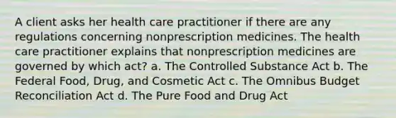 A client asks her health care practitioner if there are any regulations concerning nonprescription medicines. The health care practitioner explains that nonprescription medicines are governed by which act? a. The Controlled Substance Act b. The Federal Food, Drug, and Cosmetic Act c. The Omnibus Budget Reconciliation Act d. The Pure Food and Drug Act