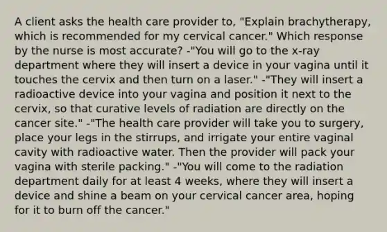 A client asks the health care provider to, "Explain brachytherapy, which is recommended for my cervical cancer." Which response by the nurse is most accurate? -"You will go to the x-ray department where they will insert a device in your vagina until it touches the cervix and then turn on a laser." -"They will insert a radioactive device into your vagina and position it next to the cervix, so that curative levels of radiation are directly on the cancer site." -"The health care provider will take you to surgery, place your legs in the stirrups, and irrigate your entire vaginal cavity with radioactive water. Then the provider will pack your vagina with sterile packing." -"You will come to the radiation department daily for at least 4 weeks, where they will insert a device and shine a beam on your cervical cancer area, hoping for it to burn off the cancer."