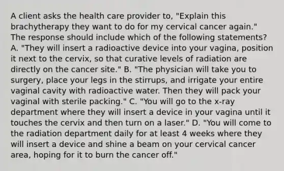 A client asks the health care provider to, "Explain this brachytherapy they want to do for my cervical cancer again." The response should include which of the following statements? A. "They will insert a radioactive device into your vagina, position it next to the cervix, so that curative levels of radiation are directly on the cancer site." B. "The physician will take you to surgery, place your legs in the stirrups, and irrigate your entire vaginal cavity with radioactive water. Then they will pack your vaginal with sterile packing." C. "You will go to the x-ray department where they will insert a device in your vagina until it touches the cervix and then turn on a laser." D. "You will come to the radiation department daily for at least 4 weeks where they will insert a device and shine a beam on your cervical cancer area, hoping for it to burn the cancer off."