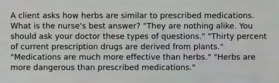 A client asks how herbs are similar to prescribed medications. What is the nurse's best answer? "They are nothing alike. You should ask your doctor these types of questions." "Thirty percent of current prescription drugs are derived from plants." "Medications are much more effective than herbs." "Herbs are more dangerous than prescribed medications."