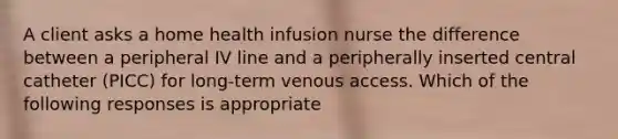 A client asks a home health infusion nurse the difference between a peripheral IV line and a peripherally inserted central catheter (PICC) for long-term venous access. Which of the following responses is appropriate