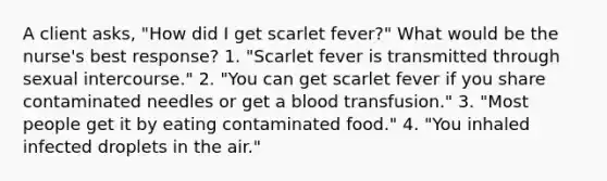 A client asks, "How did I get scarlet fever?" What would be the nurse's best response? 1. "Scarlet fever is transmitted through sexual intercourse." 2. "You can get scarlet fever if you share contaminated needles or get a blood transfusion." 3. "Most people get it by eating contaminated food." 4. "You inhaled infected droplets in the air."