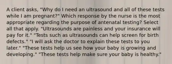 A client​ asks, "Why do I need an ultrasound and all of these tests while I am​ pregnant?" Which response by the nurse is the most appropriate regarding the purpose of antenatal​ testing? Select all that​ apply. ​"Ultrasounds are painless and your insurance will pay for​ it." ​"Tests such as ultrasounds can help screen for birth​ defects." ​"I will ask the doctor to explain these tests to you​ later." ​"These tests help us see how your baby is growing and​ developing." ​"These tests help make sure your baby is​ healthy."