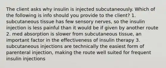 The client asks why insulin is injected subcutaneously. Which of the following is info should you provide to the client? 1. subcutaneous tissue has few sensory nerves, so the insulin injection is less painful than it would be if given by another route 2. med absorption is slower from subcutaneous tissue, an important factor in the effectiveness of insulin therapy 3. subcutaneous injections are technically the easiest form of parenteral injection, making the route well suited for frequent insulin injections