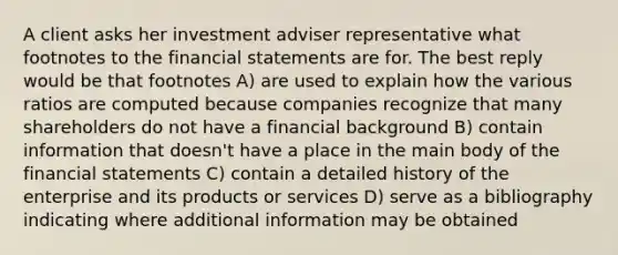 A client asks her investment adviser representative what footnotes to the financial statements are for. The best reply would be that footnotes A) are used to explain how the various ratios are computed because companies recognize that many shareholders do not have a financial background B) contain information that doesn't have a place in the main body of the financial statements C) contain a detailed history of the enterprise and its products or services D) serve as a bibliography indicating where additional information may be obtained