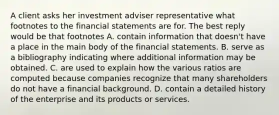 A client asks her investment adviser representative what footnotes to the financial statements are for. The best reply would be that footnotes A. contain information that doesn't have a place in the main body of the financial statements. B. serve as a bibliography indicating where additional information may be obtained. C. are used to explain how the various ratios are computed because companies recognize that many shareholders do not have a financial background. D. contain a detailed history of the enterprise and its products or services.