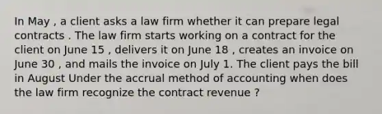 In May , a client asks a law firm whether it can prepare legal contracts . The law firm starts working on a contract for the client on June 15 , delivers it on June 18 , creates an invoice on June 30 , and mails the invoice on July 1. The client pays the bill in August Under the accrual method of accounting when does the law firm recognize the contract revenue ?