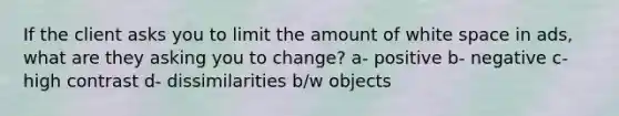 If the client asks you to limit the amount of white space in ads, what are they asking you to change? a- positive b- negative c- high contrast d- dissimilarities b/w objects