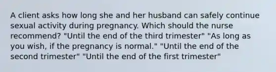 A client asks how long she and her husband can safely continue sexual activity during pregnancy. Which should the nurse recommend? "Until the end of the third trimester" "As long as you wish, if the pregnancy is normal." "Until the end of the second trimester" "Until the end of the first trimester"