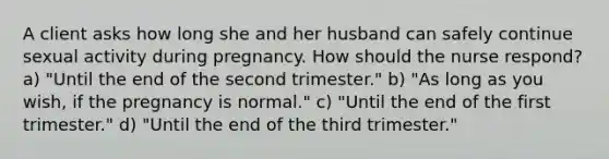 A client asks how long she and her husband can safely continue sexual activity during pregnancy. How should the nurse respond? a) "Until the end of the second trimester." b) "As long as you wish, if the pregnancy is normal." c) "Until the end of the first trimester." d) "Until the end of the third trimester."