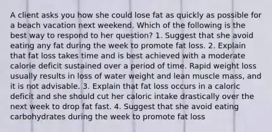 A client asks you how she could lose fat as quickly as possible for a beach vacation next weekend. Which of the following is the best way to respond to her question? 1. Suggest that she avoid eating any fat during the week to promote fat loss. 2. Explain that fat loss takes time and is best achieved with a moderate calorie deficit sustained over a period of time. Rapid weight loss usually results in loss of water weight and lean muscle mass, and it is not advisable. 3. Explain that fat loss occurs in a caloric deficit and she should cut her caloric intake drastically over the next week to drop fat fast. 4. Suggest that she avoid eating carbohydrates during the week to promote fat loss