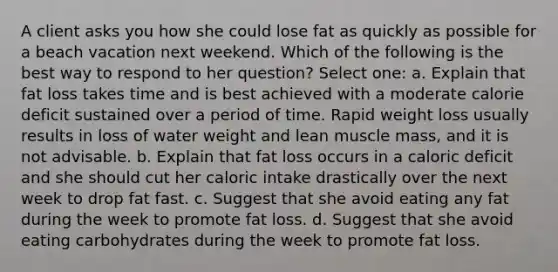 A client asks you how she could lose fat as quickly as possible for a beach vacation next weekend. Which of the following is the best way to respond to her question? Select one: a. Explain that fat loss takes time and is best achieved with a moderate calorie deficit sustained over a period of time. Rapid weight loss usually results in loss of water weight and lean muscle mass, and it is not advisable. b. Explain that fat loss occurs in a caloric deficit and she should cut her caloric intake drastically over the next week to drop fat fast. c. Suggest that she avoid eating any fat during the week to promote fat loss. d. Suggest that she avoid eating carbohydrates during the week to promote fat loss.