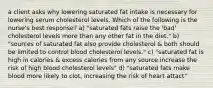 a client asks why lowering saturated fat intake is necessary for lowering serum cholesterol levels. Which of the following is the nurse's best response? a) "saturated fats raise the 'bad' cholesterol levels more than any other fat in the diet." b) "sources of saturated fat also provide cholesterol & both should be limited to control blood cholesterol levels." c) "saturated fat is high in calories & excess calories from any source increase the risk of high blood cholesterol levels" d) "saturated fats make blood more likely to clot, increasing the risk of heart attact"