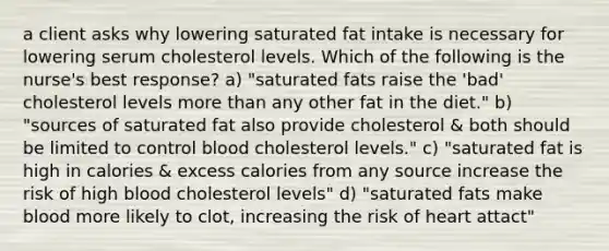 a client asks why lowering saturated fat intake is necessary for lowering serum cholesterol levels. Which of the following is the nurse's best response? a) "saturated fats raise the 'bad' cholesterol levels more than any other fat in the diet." b) "sources of saturated fat also provide cholesterol & both should be limited to control blood cholesterol levels." c) "saturated fat is high in calories & excess calories from any source increase the risk of high blood cholesterol levels" d) "saturated fats make blood more likely to clot, increasing the risk of heart attact"