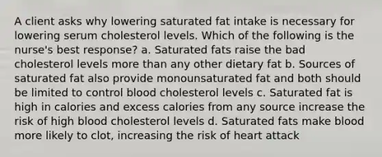 A client asks why lowering saturated fat intake is necessary for lowering serum cholesterol levels. Which of the following is the nurse's best response? a. Saturated fats raise the bad cholesterol levels more than any other dietary fat b. Sources of saturated fat also provide monounsaturated fat and both should be limited to control blood cholesterol levels c. Saturated fat is high in calories and excess calories from any source increase the risk of high blood cholesterol levels d. Saturated fats make blood more likely to clot, increasing the risk of heart attack