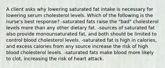 A client asks why lowering saturated fat intake is necessary for lowering serum cholesterol levels. Which of the following is the nurse's best response? -saturated fats raise the "bad" cholesterol levels more than any other dietary fat. -sources of saturated fat also provide monounsaturated fat, and both should be limited to control blood cholesterol levels. -saturated fat is high in calories, and excess calories from any source increase the risk of high blood cholesterol levels. -saturated fats make blood more likely to clot, increasing the risk of heart attack.