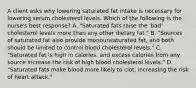 A client asks why lowering saturated fat intake is necessary for lowering serum cholesterol levels. Which of the following is the nurse's best response? A. "Saturated fats raise the 'bad' cholesterol levels more than any other dietary fat." B. "Sources of saturated fat also provide monounsaturated fat, and both should be limited to control blood cholesterol levels." C. "Saturated fat is high in calories, and excess calories from any source increase the risk of high blood cholesterol levels." D. "Saturated fats make blood more likely to clot, increasing the risk of heart attack."