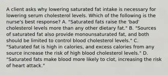 A client asks why lowering saturated fat intake is necessary for lowering serum cholesterol levels. Which of the following is the nurse's best response? A. "Saturated fats raise the 'bad' cholesterol levels more than any other dietary fat." B. "Sources of saturated fat also provide monounsaturated fat, and both should be limited to control blood cholesterol levels." C. "Saturated fat is high in calories, and excess calories from any source increase the risk of high blood cholesterol levels." D. "Saturated fats make blood more likely to clot, increasing the risk of heart attack."