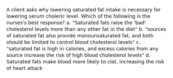 A client asks why lowering saturated fat intake is necessary for lowering serum choleric level. Which of the following is the nurses's best response? a. "Saturated fats raise the 'bad' cholesterol levels more than any other fat in the diet" b. "sources of saturated fat also provide monounsaturated fat, and both should be limited to control blood cholesterol levels" c. "saturated fat is high in calories, and excess calories from any source increase the risk of high blood cholesterol levels" d. Saturated fats make blood more likely to clot, increasing the risk of heart attack