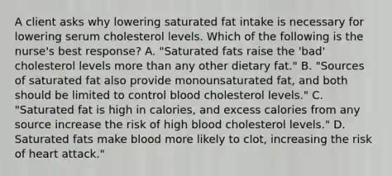 A client asks why lowering saturated fat intake is necessary for lowering serum cholesterol levels. Which of the following is the nurse's best response? A. "Saturated fats raise the 'bad' cholesterol levels more than any other dietary fat." B. "Sources of saturated fat also provide monounsaturated fat, and both should be limited to control blood cholesterol levels." C. "Saturated fat is high in calories, and excess calories from any source increase the risk of high blood cholesterol levels." D. Saturated fats make blood more likely to clot, increasing the risk of heart attack."