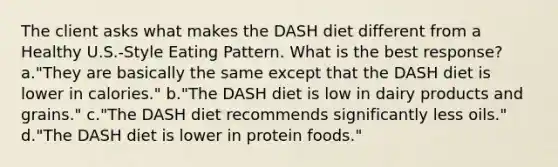 The client asks what makes the DASH diet different from a Healthy U.S.-Style Eating Pattern. What is the best response? a."They are basically the same except that the DASH diet is lower in calories." b."The DASH diet is low in dairy products and grains." c."The DASH diet recommends significantly less oils." d."The DASH diet is lower in protein foods."