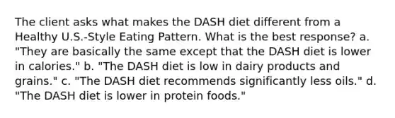 The client asks what makes the DASH diet different from a Healthy U.S.-Style Eating Pattern. What is the best response? a. "They are basically the same except that the DASH diet is lower in calories." b. "The DASH diet is low in dairy products and grains." c. "The DASH diet recommends significantly less oils." d. "The DASH diet is lower in protein foods."