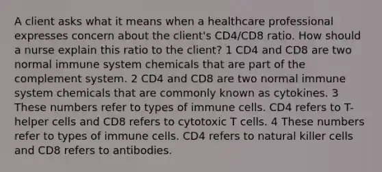 A client asks what it means when a healthcare professional expresses concern about the client's CD4/CD8 ratio. How should a nurse explain this ratio to the client? 1 CD4 and CD8 are two normal immune system chemicals that are part of the complement system. 2 CD4 and CD8 are two normal immune system chemicals that are commonly known as cytokines. 3 These numbers refer to types of immune cells. CD4 refers to T-helper cells and CD8 refers to cytotoxic T cells. 4 These numbers refer to types of immune cells. CD4 refers to natural killer cells and CD8 refers to antibodies.